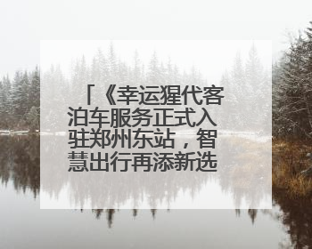《幸运猩代客泊车服务正式入驻郑州东站，智慧出行再添新选择》