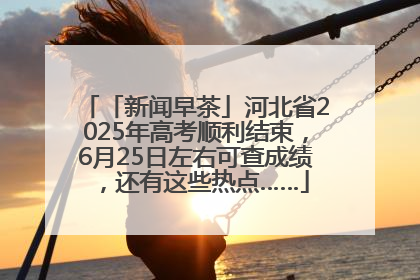 「新闻早茶」河北省2025年高考顺利结束，6月25日左右可查成绩，还有这些热点……