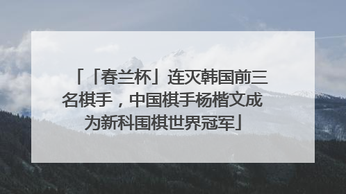 「春兰杯」连灭韩国前三名棋手，中国棋手杨楷文成为新科围棋世界冠军