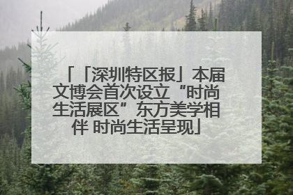 「深圳特区报」本届文博会首次设立“时尚生活展区”东方美学相伴 时尚生活呈现