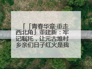 「青春华章·重走西北角」董建新：牢记嘱托，让元古堆村乡亲们日子红火是我最大动力！