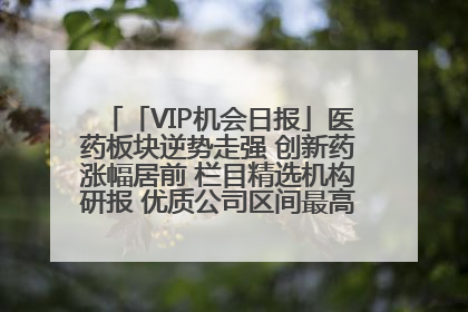 「VIP机会日报」医药板块逆势走强 创新药涨幅居前 栏目精选机构研报 优质公司区间最高涨34.9%
