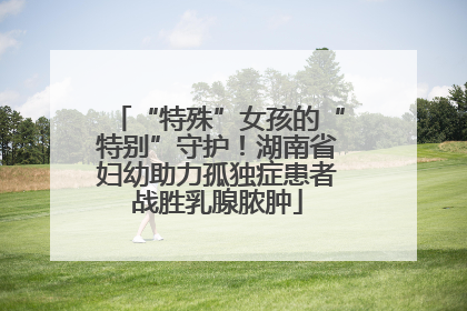 “特殊”女孩的“特别”守护！湖南省妇幼助力孤独症患者战胜乳腺脓肿