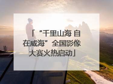 “千里山海 自在威海”全国影像大赛火热启动