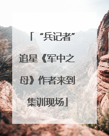 “兵记者”追星《军中之母》作者来到集训现场
