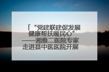 “党建联建促发展 健康帮扶暖民心”——湘雅二医院专家走进县中医医院开展健康帮扶活动