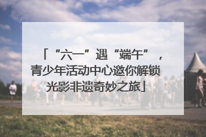 “六一”遇“端午”，青少年活动中心邀你解锁光影非遗奇妙之旅