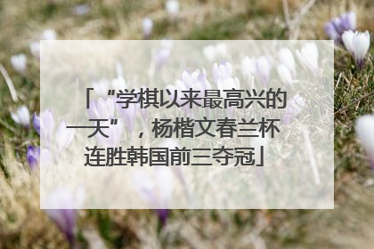 “学棋以来最高兴的一天”，杨楷文春兰杯连胜韩国前三夺冠