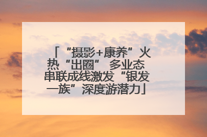 “摄影+康养”火热“出圈” 多业态串联成线激发“银发一族”深度游潜力