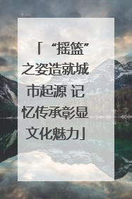 “摇篮”之姿造就城市起源 记忆传承彰显文化魅力