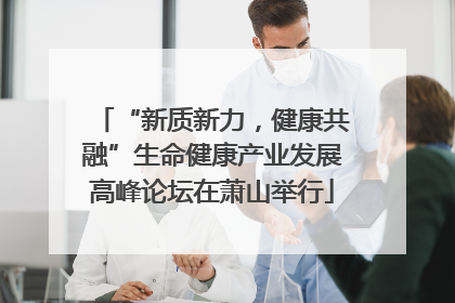 “新质新力，健康共融”生命健康产业发展高峰论坛在萧山举行
