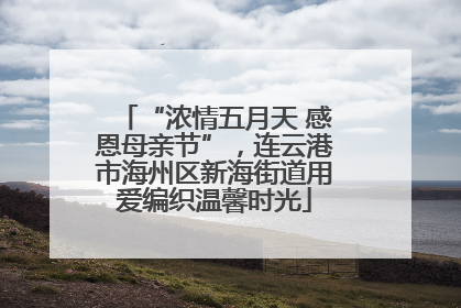 “浓情五月天 感恩母亲节”，连云港市海州区新海街道用爱编织温馨时光