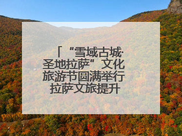 “雪域古城·圣地拉萨”文化旅游节圆满举行 拉萨文旅提升项目惊艳亮相