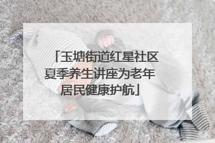 玉塘街道红星社区夏季养生讲座为老年居民健康护航