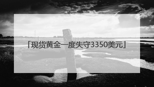 现货黄金一度失守3350美元