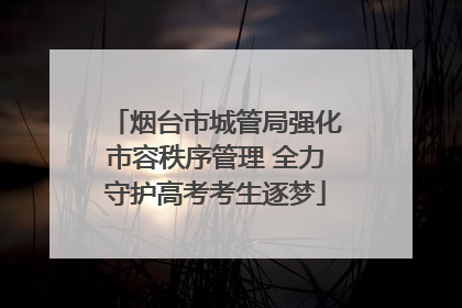 烟台市城管局强化市容秩序管理 全力守护高考考生逐梦