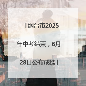 烟台市2025年中考结束，6月28日公布成绩
