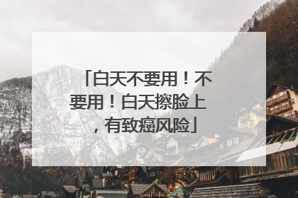 白天不要用！不要用！白天擦脸上，有致癌风险
