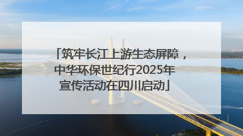 筑牢长江上游生态屏障，中华环保世纪行2025年宣传活动在四川启动