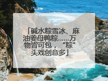 碱水粽雪冰、麻油姜母鸭粽……万物皆可包，“粽”头戏创意多