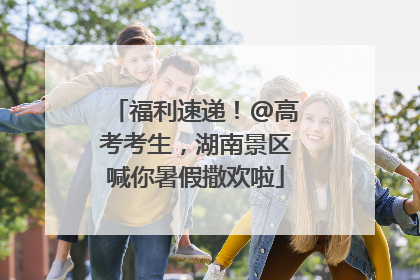 福利速递！@高考考生，湖南景区喊你暑假撒欢啦
