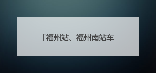 福州站、福州南站车票起售时间有变化！