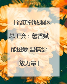 福建省城厢区总工会：馨香赋能母爱 温情绽放力量
