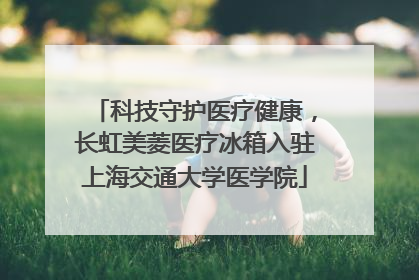科技守护医疗健康，长虹美菱医疗冰箱入驻上海交通大学医学院