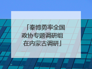 秦博勇率全国政协专题调研组在内蒙古调研