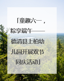 童趣六一，粽享端午——德清县上柏幼儿园开展双节同庆活动