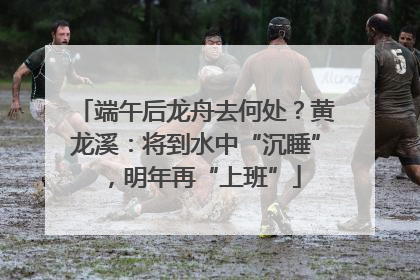 端午后龙舟去何处？黄龙溪：将到水中“沉睡”，明年再“上班”