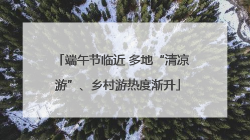 端午节临近 多地“清凉游”、乡村游热度渐升
