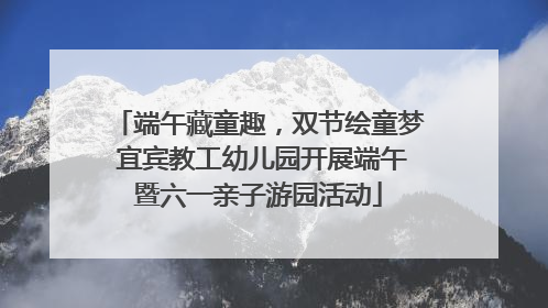 端午藏童趣，双节绘童梦 宜宾教工幼儿园开展端午暨六一亲子游园活动
