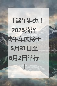 端午钜惠！2025菏泽端午车展将于5月31日至6月2日举行