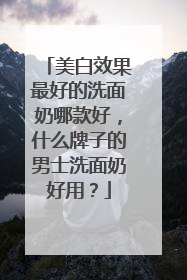 美白效果最好的洗面奶哪款好，什么牌子的男士洗面奶好用？