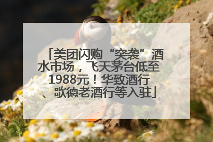美团闪购“突袭”酒水市场，飞天茅台低至1988元！华致酒行、歌德老酒行等入驻