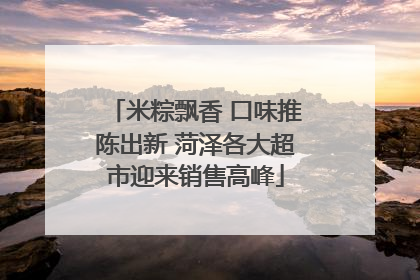 米粽飘香 口味推陈出新 菏泽各大超市迎来销售高峰