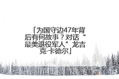 为国守边47年背后有何故事？对话“最美退役军人”龙吉克·卡德尔