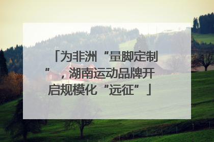 为非洲“量脚定制”，湖南运动品牌开启规模化“远征”