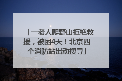 一老人爬野山拒绝救援，被困4天！北京四个消防站出动搜寻