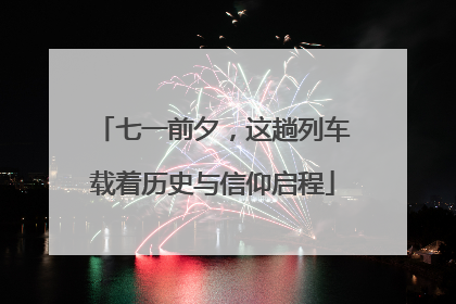 七一前夕，这趟列车载着历史与信仰启程