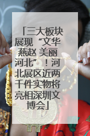 三大板块展现“文华燕赵 美丽河北”！河北展区近两千件实物将亮相深圳文博会