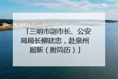 三明市副市长、公安局局长柳建忠，赴泉州履新（附简历）