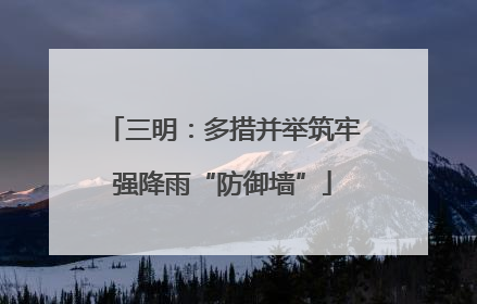 三明：多措并举筑牢强降雨“防御墙”