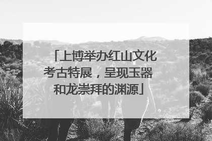 上博举办红山文化考古特展，呈现玉器和龙崇拜的渊源