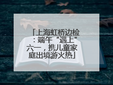 上海虹桥边检：端午“遇上”六一，携儿童家庭出境游火热