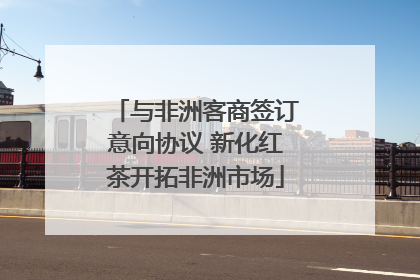 与非洲客商签订意向协议 新化红茶开拓非洲市场