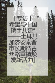 专访丨“希望与中国携手共建”——土耳其加济安泰普市长期待古丝路重镇焕发新活力