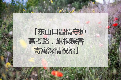 东山口温情守护高考路，旗袍粽香寄寓深情祝福