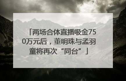 两场合体直播吸金750万元后，董明珠与孟羽童将再次“同台”